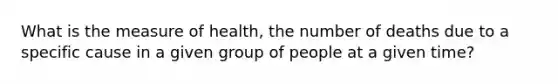 What is the measure of health, the number of deaths due to a specific cause in a given group of people at a given time?