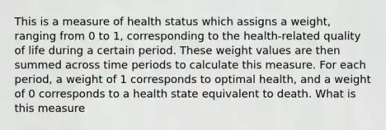 This is a measure of health status which assigns a weight, ranging from 0 to 1, corresponding to the health-related quality of life during a certain period. These weight values are then summed across time periods to calculate this measure. For each period, a weight of 1 corresponds to optimal health, and a weight of 0 corresponds to a health state equivalent to death. What is this measure