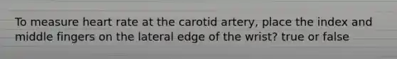 To measure heart rate at the carotid artery, place the index and middle fingers on the lateral edge of the wrist? true or false