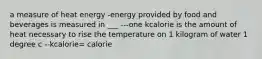 a measure of heat energy -energy provided by food and beverages is measured in ___ ---one kcalorie is the amount of heat necessary to rise the temperature on 1 kilogram of water 1 degree c --kcalorie= calorie