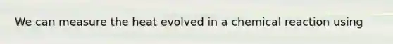 We can measure the heat evolved in a chemical reaction using