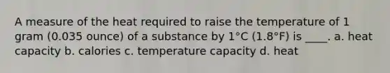 A measure of the heat required to raise the temperature of 1 gram (0.035 ounce) of a substance by 1°C (1.8°F) is ____. a. heat capacity b. calories c. temperature capacity d. heat