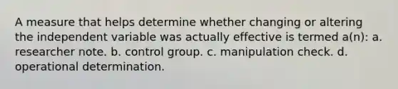 A measure that helps determine whether changing or altering the independent variable was actually effective is termed a(n): a. researcher note. b. control group. c. manipulation check. d. operational determination.