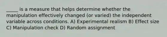 _____ is a measure that helps determine whether the manipulation effectively changed (or varied) the independent variable across conditions. A) Experimental realism B) Effect size C) Manipulation check D) Random assignment