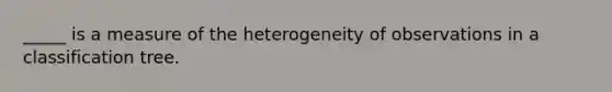 _____ is a measure of the heterogeneity of observations in a classification tree.