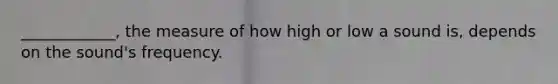 ____________, the measure of how high or low a sound is, depends on the sound's frequency.