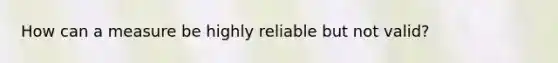 How can a measure be highly reliable but not valid?