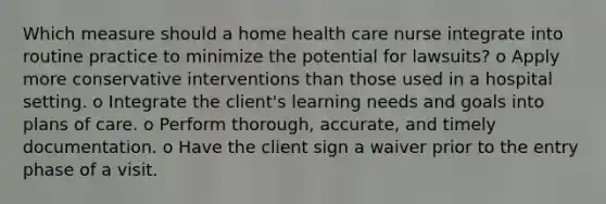 Which measure should a home health care nurse integrate into routine practice to minimize the potential for lawsuits? o Apply more conservative interventions than those used in a hospital setting. o Integrate the client's learning needs and goals into plans of care. o Perform thorough, accurate, and timely documentation. o Have the client sign a waiver prior to the entry phase of a visit.