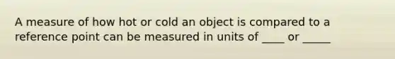 A measure of how hot or cold an object is compared to a reference point can be measured in units of ____ or _____