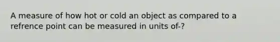 A measure of how hot or cold an object as compared to a refrence point can be measured in units of-?