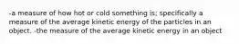 -a measure of how hot or cold something is; specifically a measure of the average kinetic energy of the particles in an object. -the measure of the average kinetic energy in an object