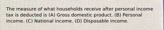 The measure of what households receive after personal income tax is deducted is (A) Gross domestic product. (B) Personal income. (C) National income. (D) Disposable income.