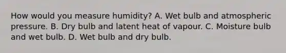 How would you measure humidity? A. Wet bulb and atmospheric pressure. B. Dry bulb and latent heat of vapour. C. Moisture bulb and wet bulb. D. Wet bulb and dry bulb.