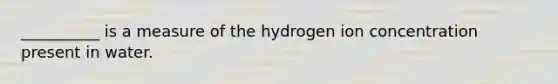 __________ is a measure of the hydrogen ion concentration present in water.