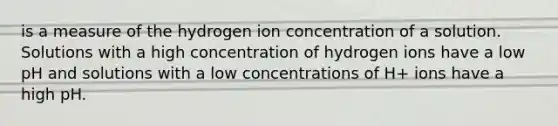 is a measure of the hydrogen ion concentration of a solution. Solutions with a high concentration of hydrogen ions have a low pH and solutions with a low concentrations of H+ ions have a high pH.