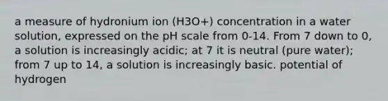 a measure of hydronium ion (H3O+) concentration in a water solution, expressed on the pH scale from 0-14. From 7 down to 0, a solution is increasingly acidic; at 7 it is neutral (pure water); from 7 up to 14, a solution is increasingly basic. potential of hydrogen