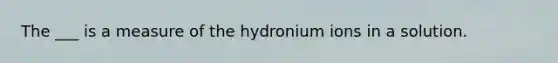 The ___ is a measure of the hydronium ions in a solution.