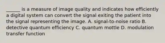 ______ is a measure of image quality and indicates how efficiently a digital system can convert the signal exiting the patient into the signal representing the image. A. signal-to-noise ratio B. detective quantum efficiency C. quantum mottle D. modulation transfer function