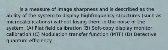 _____ is a measure of image sharpness and is described as the ability of the system to display highfrequency structures (such as microcalcifications) without losing them in the noise of the system. (A) Flat field calibration (B) Soft-copy display monitor calibration (C) Modulation transfer function (MTF) (D) Detective quantum efficiency