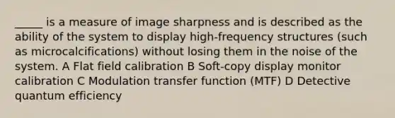 _____ is a measure of image sharpness and is described as the ability of the system to display high-frequency structures (such as microcalcifications) without losing them in the noise of the system. A Flat field calibration B Soft-copy display monitor calibration C Modulation transfer function (MTF) D Detective quantum efficiency