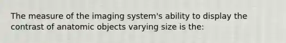 The measure of the imaging system's ability to display the contrast of anatomic objects varying size is the: