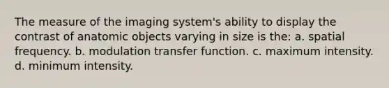 The measure of the imaging system's ability to display the contrast of anatomic objects varying in size is the: a. spatial frequency. b. modulation transfer function. c. maximum intensity. d. minimum intensity.