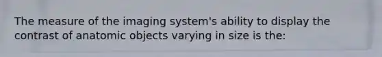 The measure of the imaging system's ability to display the contrast of anatomic objects varying in size is the: