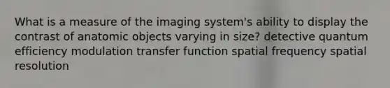 What is a measure of the imaging system's ability to display the contrast of anatomic objects varying in size? detective quantum efficiency modulation transfer function spatial frequency spatial resolution