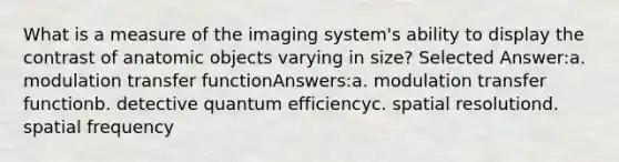 What is a measure of the imaging system's ability to display the contrast of anatomic objects varying in size? Selected Answer:a. modulation transfer functionAnswers:a. modulation transfer functionb. detective quantum efficiencyc. spatial resolutiond. spatial frequency