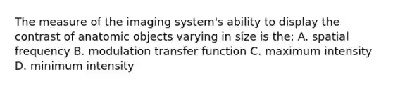 The measure of the imaging system's ability to display the contrast of anatomic objects varying in size is the: A. spatial frequency B. modulation transfer function C. maximum intensity D. minimum intensity