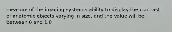 measure of the imaging system's ability to display the contrast of anatomic objects varying in size, and the value will be between 0 and 1.0