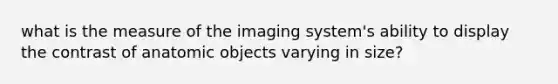 what is the measure of the imaging system's ability to display the contrast of anatomic objects varying in size?