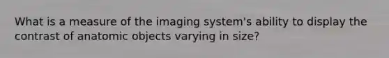 What is a measure of the imaging system's ability to display the contrast of anatomic objects varying in size?