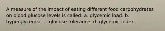 A measure of the impact of eating different food carbohydrates on blood glucose levels is called: a. glycemic load. b. hyperglycemia. c. glucose tolerance. d. glycemic index.