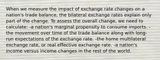 When we measure the impact of exchange rate changes on a nation's trade balance, the bilateral exchange rates explain only part of the change. To assess the overall change, we need to calculate: -a nation's marginal propensity to consume imports. -the movement over time of the trade balance along with long-run expectations of the exchange rate. -the home multilateral exchange rate, or real effective exchange rate. -a nation's income versus income changes in the rest of the world.