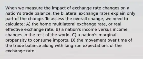 When we measure the impact of exchange rate changes on a nation's trade balance, the bilateral exchange rates explain only part of the change. To assess the overall change, we need to calculate: A) the home multilateral exchange rate, or real effective exchange rate. B) a nation's income versus income changes in the rest of the world. C) a nation's marginal propensity to consume imports. D) the movement over time of the trade balance along with long-run expectations of the exchange rate.