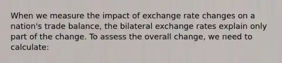 When we measure the impact of exchange rate changes on a nation's trade balance, the bilateral exchange rates explain only part of the change. To assess the overall change, we need to calculate: