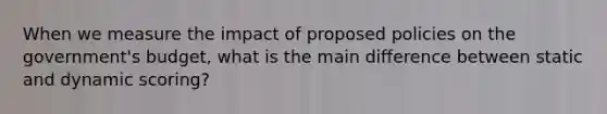 When we measure the impact of proposed policies on the government's budget, what is the main difference between static and dynamic scoring?