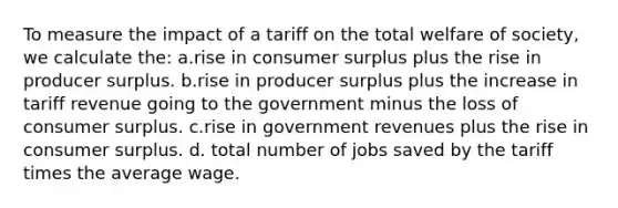 To measure the impact of a tariff on the total welfare of society, we calculate the: a.rise in consumer surplus plus the rise in producer surplus. b.rise in producer surplus plus the increase in tariff revenue going to the government minus the loss of consumer surplus. c.rise in government revenues plus the rise in consumer surplus. d. total number of jobs saved by the tariff times the average wage.