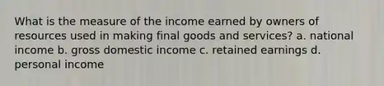 What is the measure of the income earned by owners of resources used in making final goods and services? a. national income b. gross domestic income c. retained earnings d. personal income