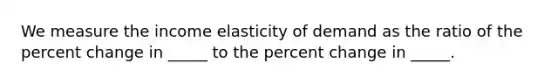 We measure the income elasticity of demand as the ratio of the percent change in _____ to the percent change in _____.