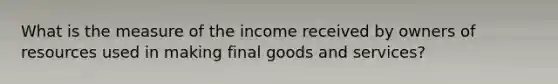 What is the measure of the income received by owners of resources used in making final goods and services?