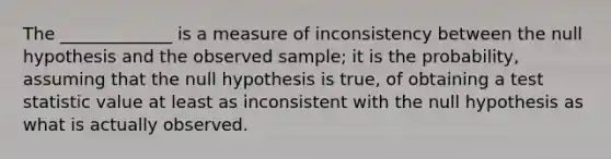 The _____________ is a measure of inconsistency between the null hypothesis and the observed sample; it is the probability, assuming that the null hypothesis is true, of obtaining a test statistic value at least as inconsistent with the null hypothesis as what is actually observed.