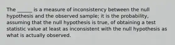 The ______ is a measure of inconsistency between the null hypothesis and the observed sample; it is the probability, assuming that the null hypothesis is true, of obtaining a test statistic value at least as inconsistent with the null hypothesis as what is actually observed.