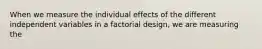 When we measure the individual effects of the different independent variables in a factorial design, we are measuring the