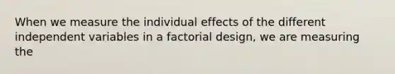 When we measure the individual effects of the different independent variables in a factorial design, we are measuring the