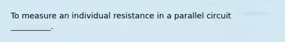 To measure an individual resistance in a parallel circuit __________.