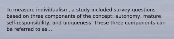 To measure individualism, a study included survey questions based on three components of the concept: autonomy, mature self-responsibility, and uniqueness. These three components can be referred to as...