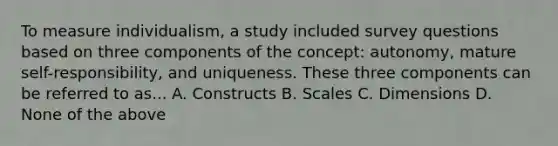 To measure individualism, a study included survey questions based on three components of the concept: autonomy, mature self-responsibility, and uniqueness. These three components can be referred to as... A. Constructs B. Scales C. Dimensions D. None of the above