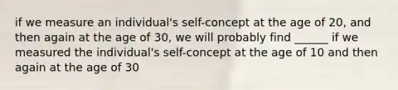 if we measure an individual's self-concept at the age of 20, and then again at the age of 30, we will probably find ______ if we measured the individual's self-concept at the age of 10 and then again at the age of 30